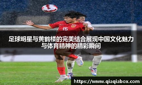 足球明星与黄鹤楼的完美结合展现中国文化魅力与体育精神的精彩瞬间